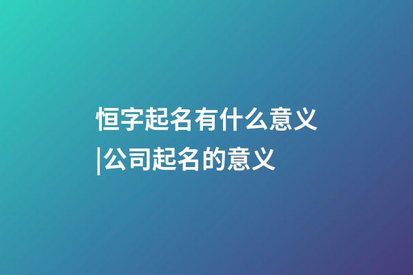 恒字起名有什么意义|公司起名的意义-第1张-公司起名-玄机派